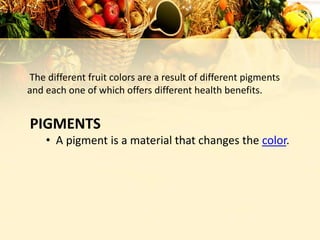 PIGMENTS
The different fruit colors are a result of different pigments
and each one of which offers different health benefits.
• A pigment is a material that changes the color.
 