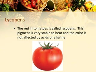 Lycopens
• The red in tomatoes is called lycopens. This
pigment is very stable to heat and the color is
not affected by acids or alkaline
 