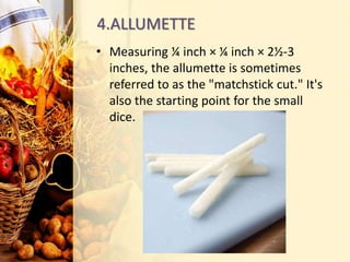 4.ALLUMETTE
• Measuring ¼ inch × ¼ inch × 2½-3
inches, the allumette is sometimes
referred to as the "matchstick cut." It's
also the starting point for the small
dice.
 
