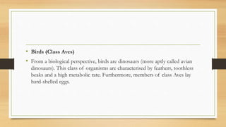 • Birds (Class Aves)
• From a biological perspective, birds are dinosaurs (more aptly called avian
dinosaurs). This class of organisms are characterised by feathers, toothless
beaks and a high metabolic rate. Furthermore, members of class Aves lay
hard-shelled eggs.
 