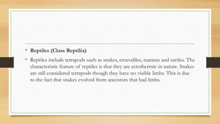 • Reptiles (Class Reptilia)
• Reptiles include tetrapods such as snakes, crocodiles, tuataras and turtles. The
characteristic feature of reptiles is that they are ectothermic in nature. Snakes
are still considered tetrapods though they have no visible limbs. This is due
to the fact that snakes evolved from ancestors that had limbs.
 