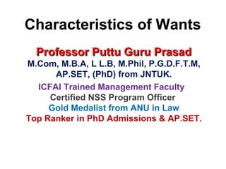 Characteristics of Wants
Professor Puttu Guru PrasadProfessor Puttu Guru Prasad
M.Com, M.B.A, L L.B, M.Phil, P.G.D.F.T.M,
AP.SET, (PhD) from JNTUK.
ICFAI Trained Management Faculty
Certified NSS Program Officer
Gold Medalist from ANU in Law
Top Ranker in PhD Admissions & AP.SET.
 