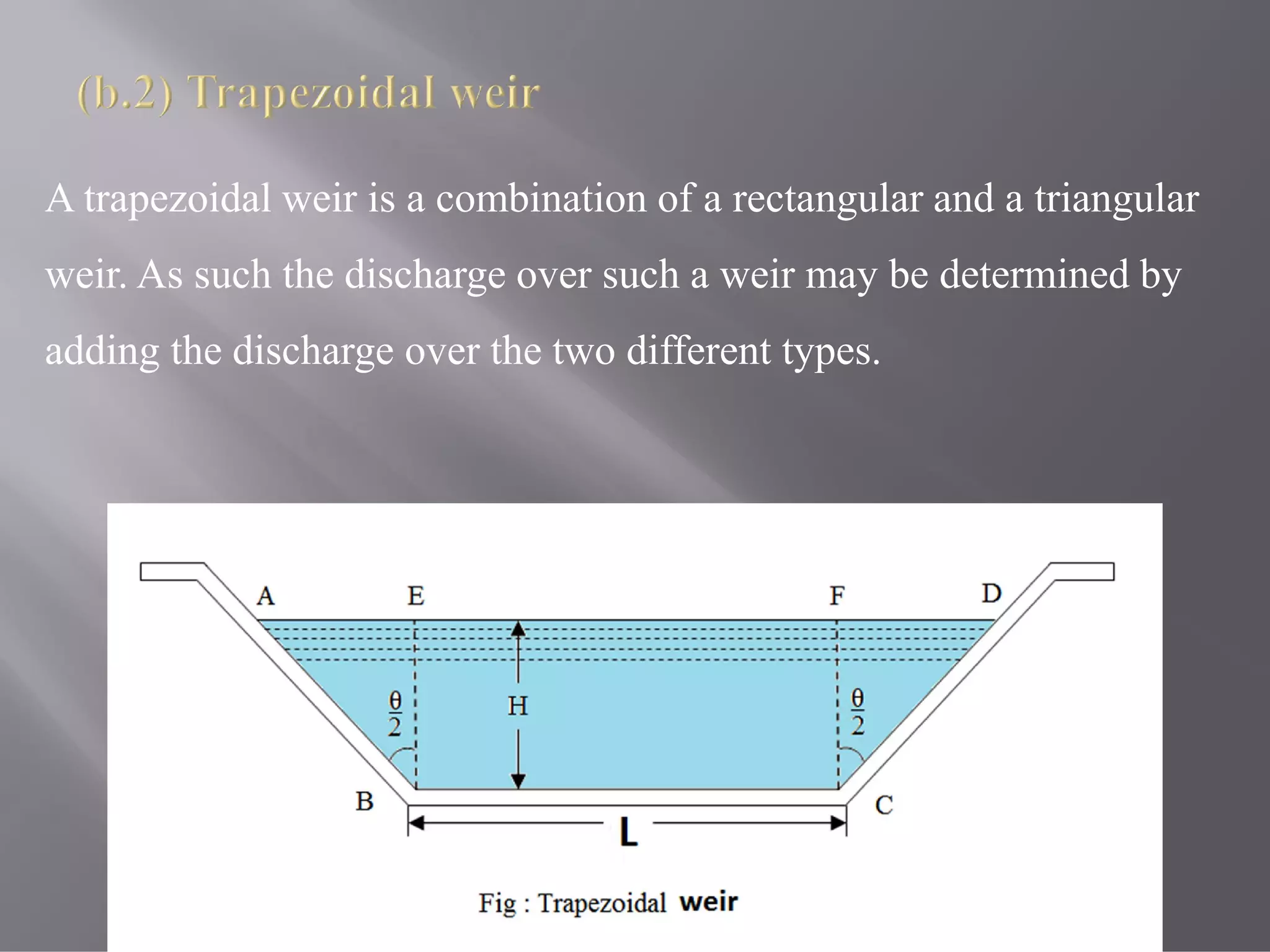 A trapezoidal weir is a combination of a rectangular and a triangular
weir. As such the discharge over such a weir may be determined by
adding the discharge over the two different types.
 