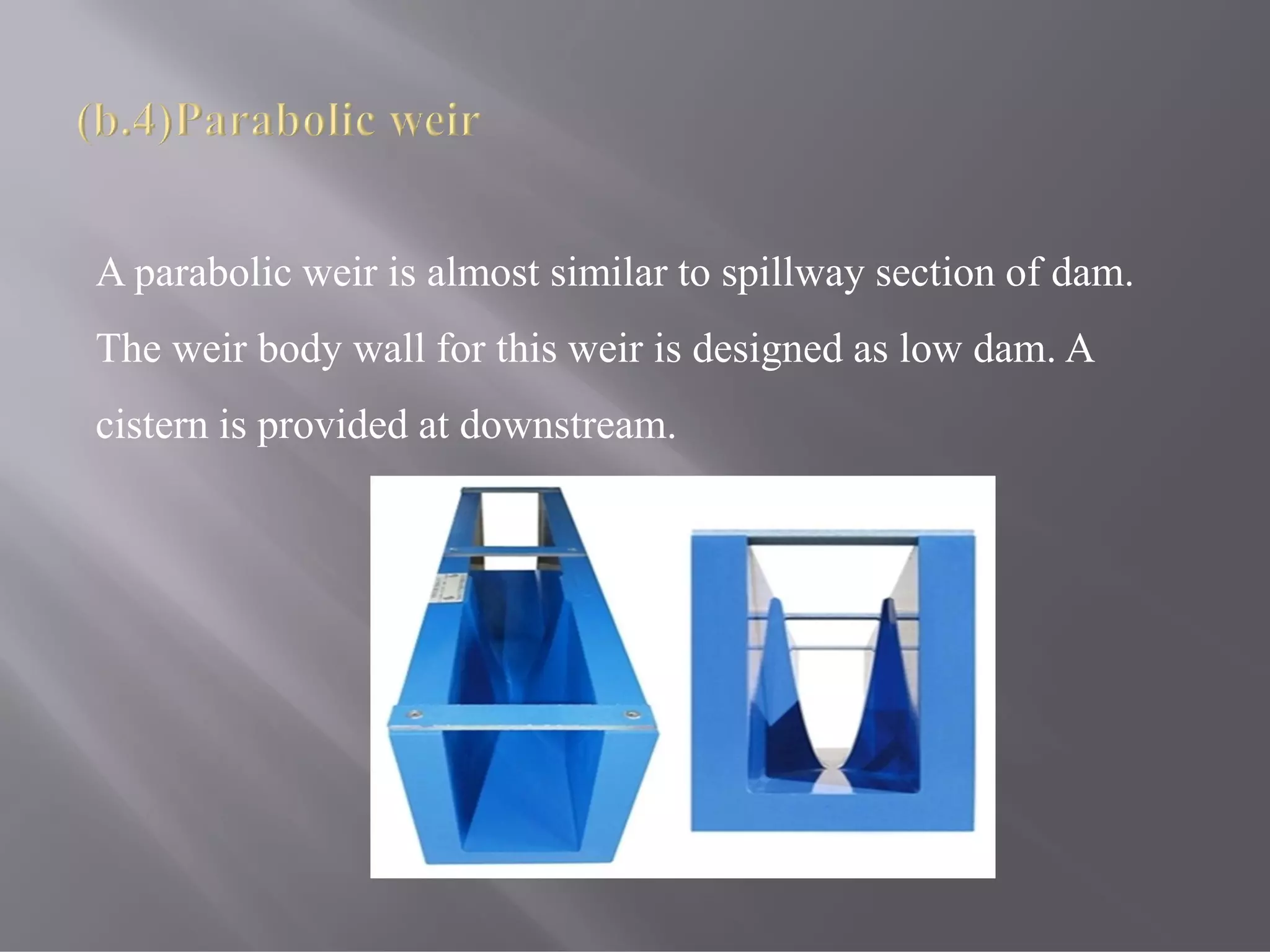 A parabolic weir is almost similar to spillway section of dam.
The weir body wall for this weir is designed as low dam. A
cistern is provided at downstream.
 