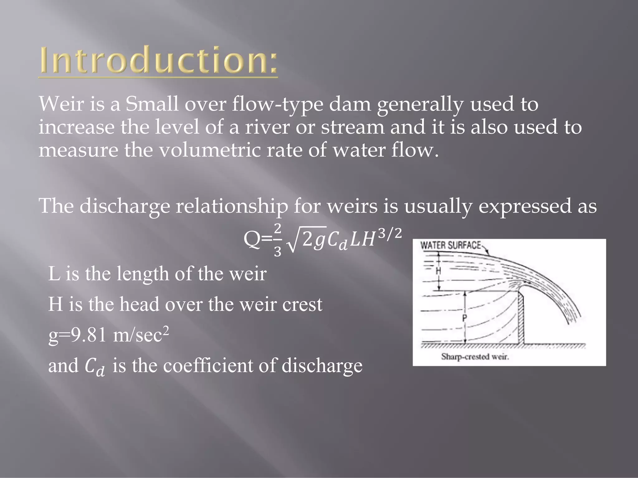 Weir is a Small over flow-type dam generally used to
increase the level of a river or stream and it is also used to
measure the volumetric rate of water flow.
The discharge relationship for weirs is usually expressed as
Q= 2 /
L is the length of the weir
H is the head over the weir crest
g=9.81 m/sec2
and is the coefficient of discharge
 