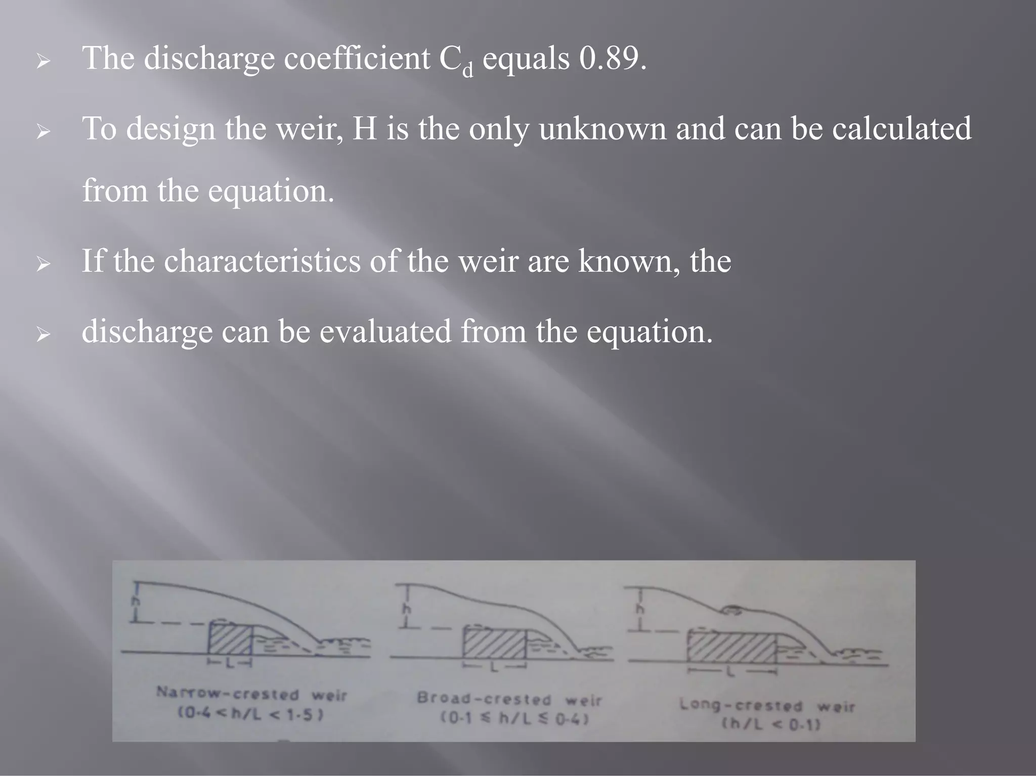  The discharge coefficient Cd equals 0.89.
 To design the weir, H is the only unknown and can be calculated
from the equation.
 If the characteristics of the weir are known, the
 discharge can be evaluated from the equation.
 