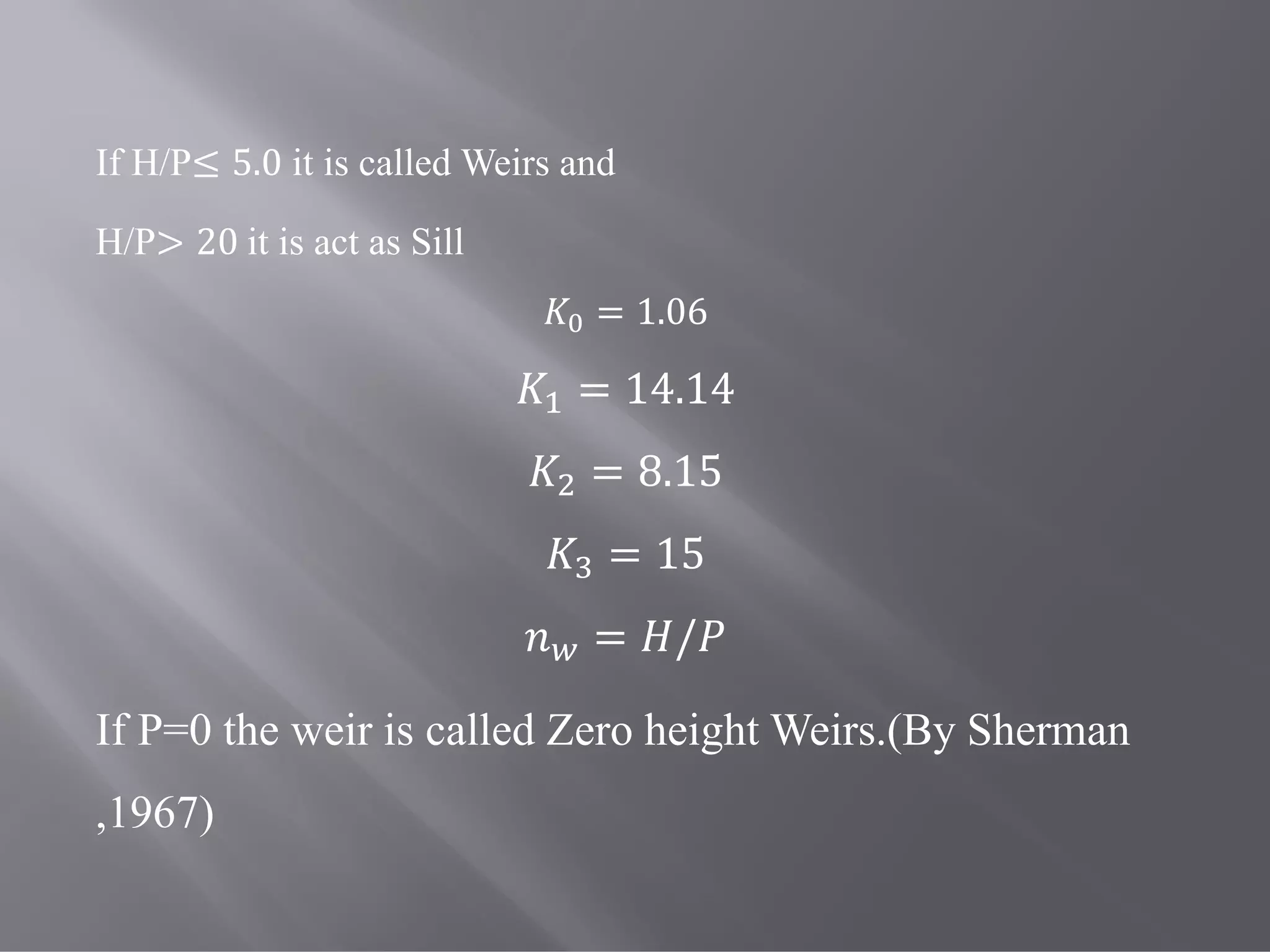 If H/P≤ 5.0 it is called Weirs and
H/P> 20	it is act as Sill
= 1.06
= 14.14
= 8.15
= 15
= /
If P=0 the weir is called Zero height Weirs.(By Sherman
,1967)
 