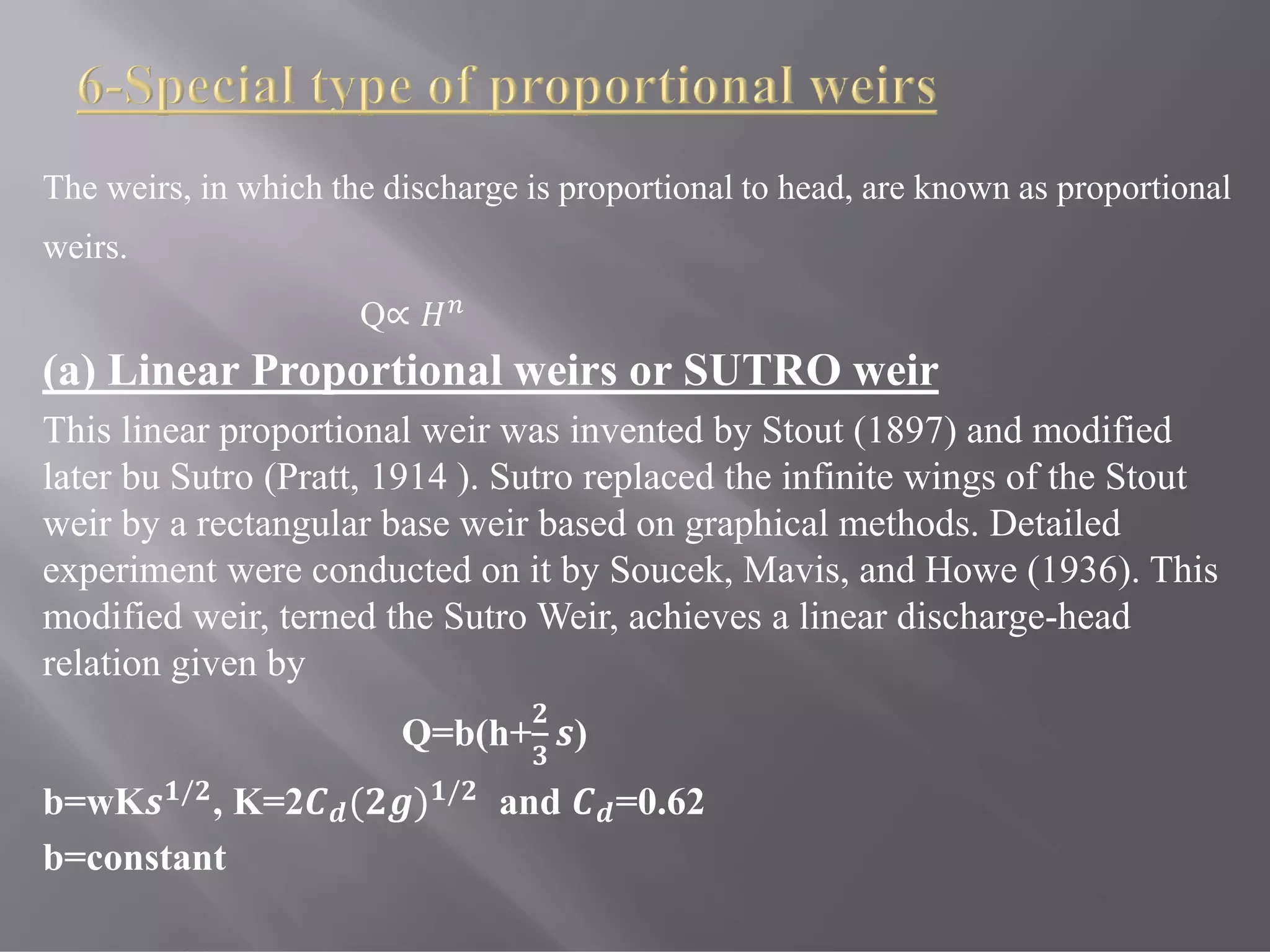 The weirs, in which the discharge is proportional to head, are known as proportional
weirs.
Q∝
(a) Linear Proportional weirs or SUTRO weir
This linear proportional weir was invented by Stout (1897) and modified
later bu Sutro (Pratt, 1914 ). Sutro replaced the infinite wings of the Stout
weir by a rectangular base weir based on graphical methods. Detailed
experiment were conducted on it by Soucek, Mavis, and Howe (1936). This
modified weir, terned the Sutro Weir, achieves a linear discharge-head
relation given by
Q=b(h+ )
b=wK / , K=2 ( ) / and =0.62
b=constant
 