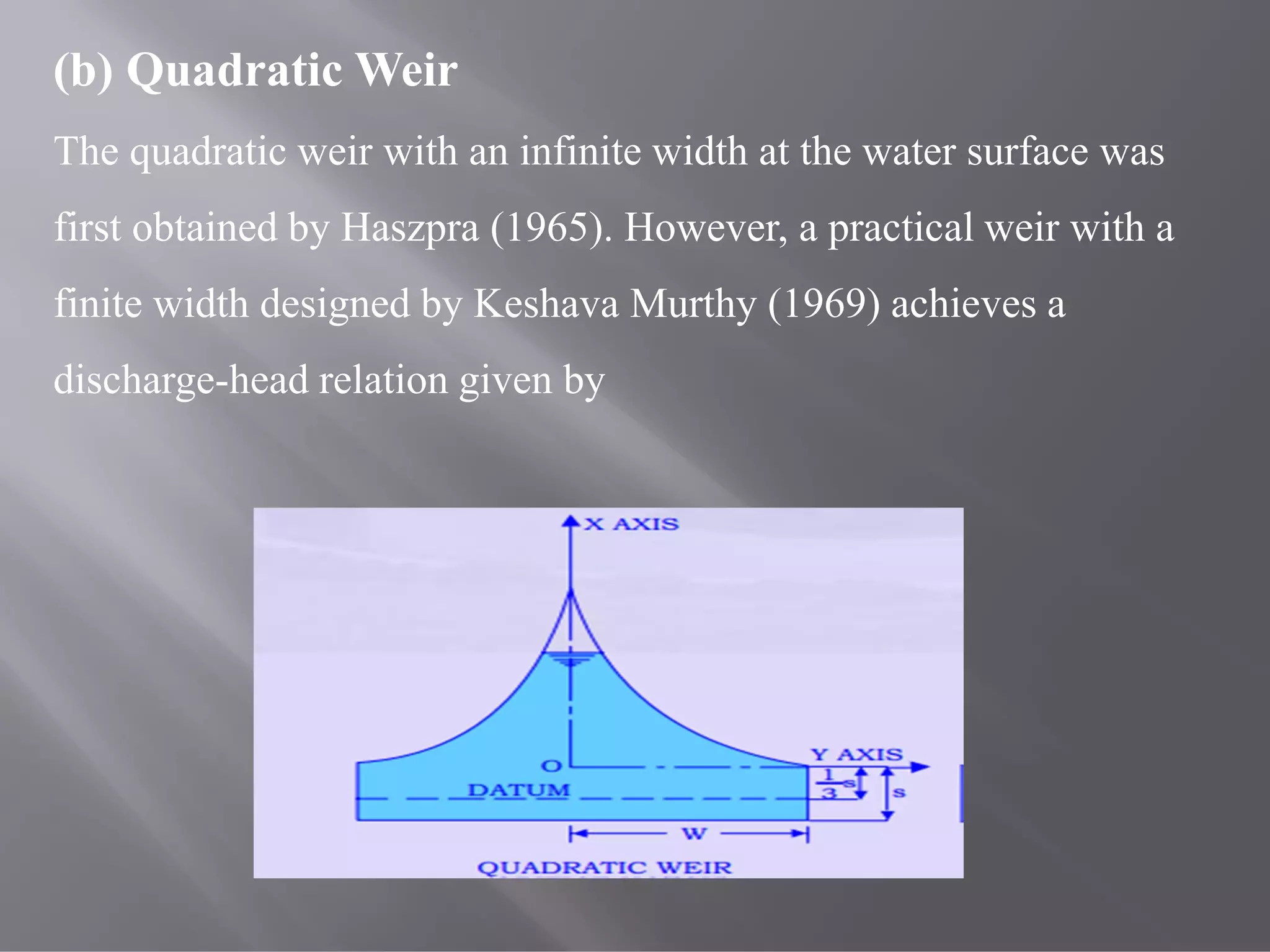 (b) Quadratic Weir
The quadratic weir with an infinite width at the water surface was
first obtained by Haszpra (1965). However, a practical weir with a
finite width designed by Keshava Murthy (1969) achieves a
discharge-head relation given by
 