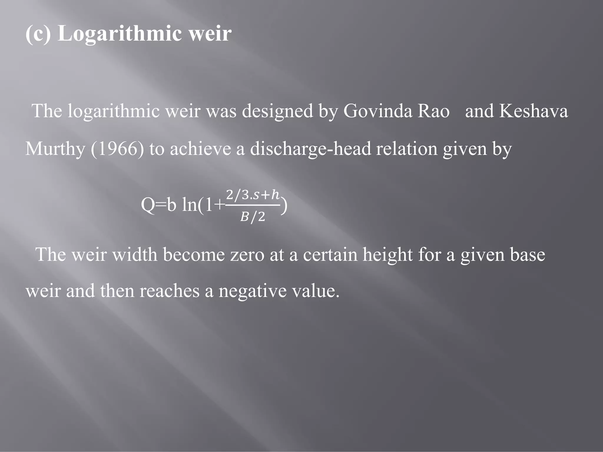 (c) Logarithmic weir
The logarithmic weir was designed by Govinda Rao and Keshava
Murthy (1966) to achieve a discharge-head relation given by
Q=b ln(1+
/ .
/
)
The weir width become zero at a certain height for a given base
weir and then reaches a negative value.
 