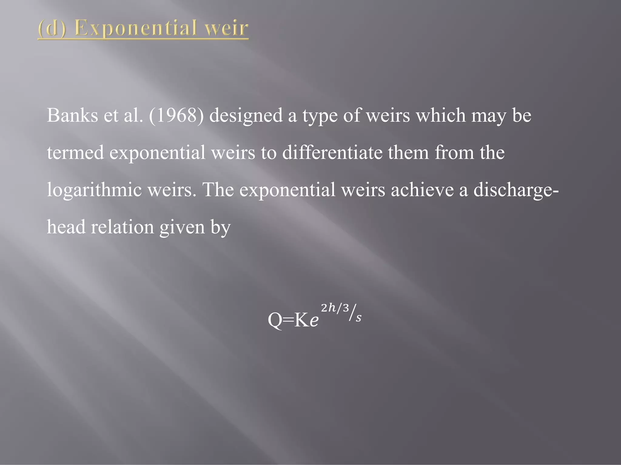 Banks et al. (1968) designed a type of weirs which may be
termed exponential weirs to differentiate them from the
logarithmic weirs. The exponential weirs achieve a discharge-
head relation given by
Q=K
/
 