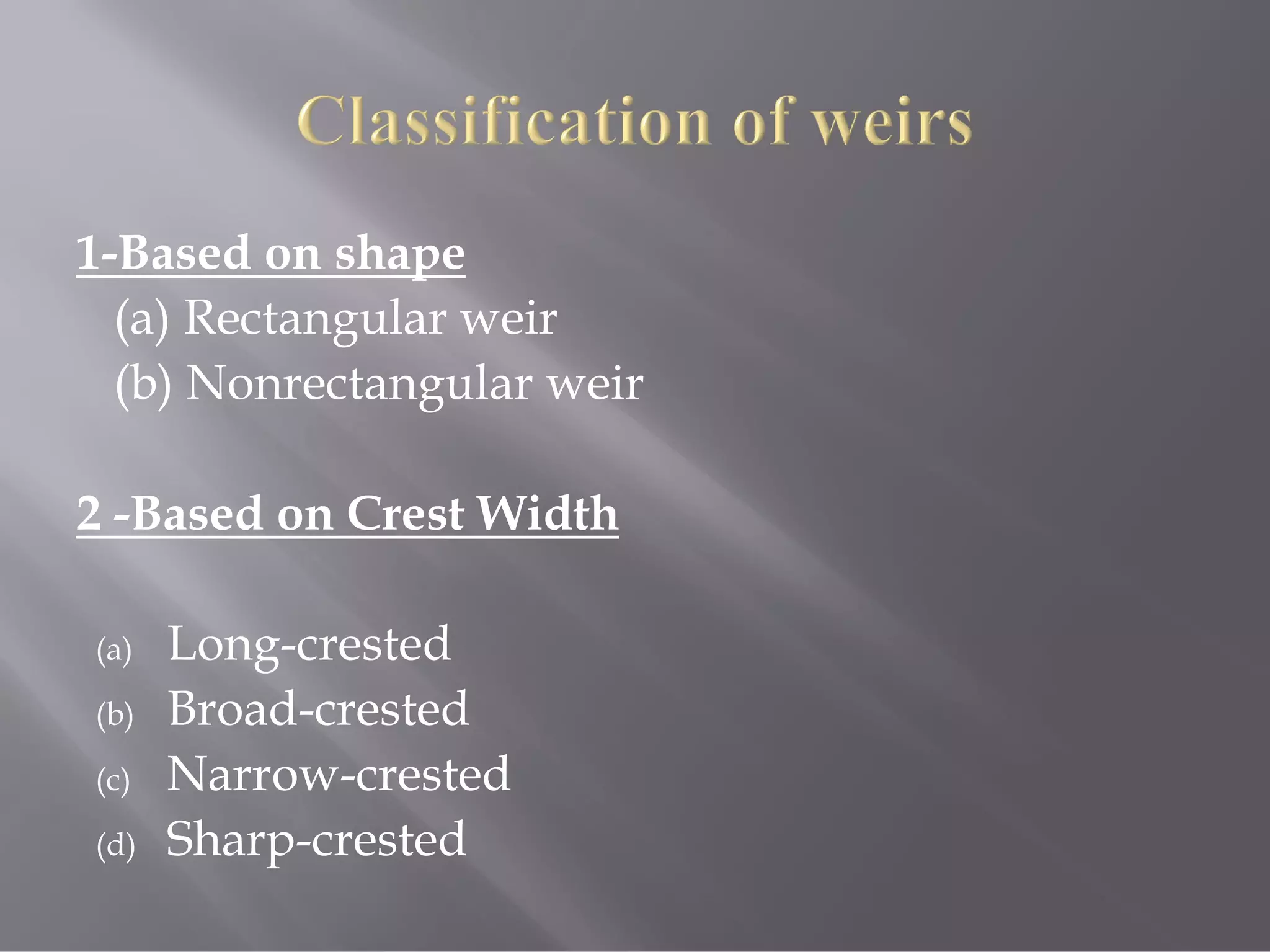 1-Based on shape
(a) Rectangular weir
(b) Nonrectangular weir
2 -Based on Crest Width
(a) Long-crested
(b) Broad-crested
(c) Narrow-crested
(d) Sharp-crested
 