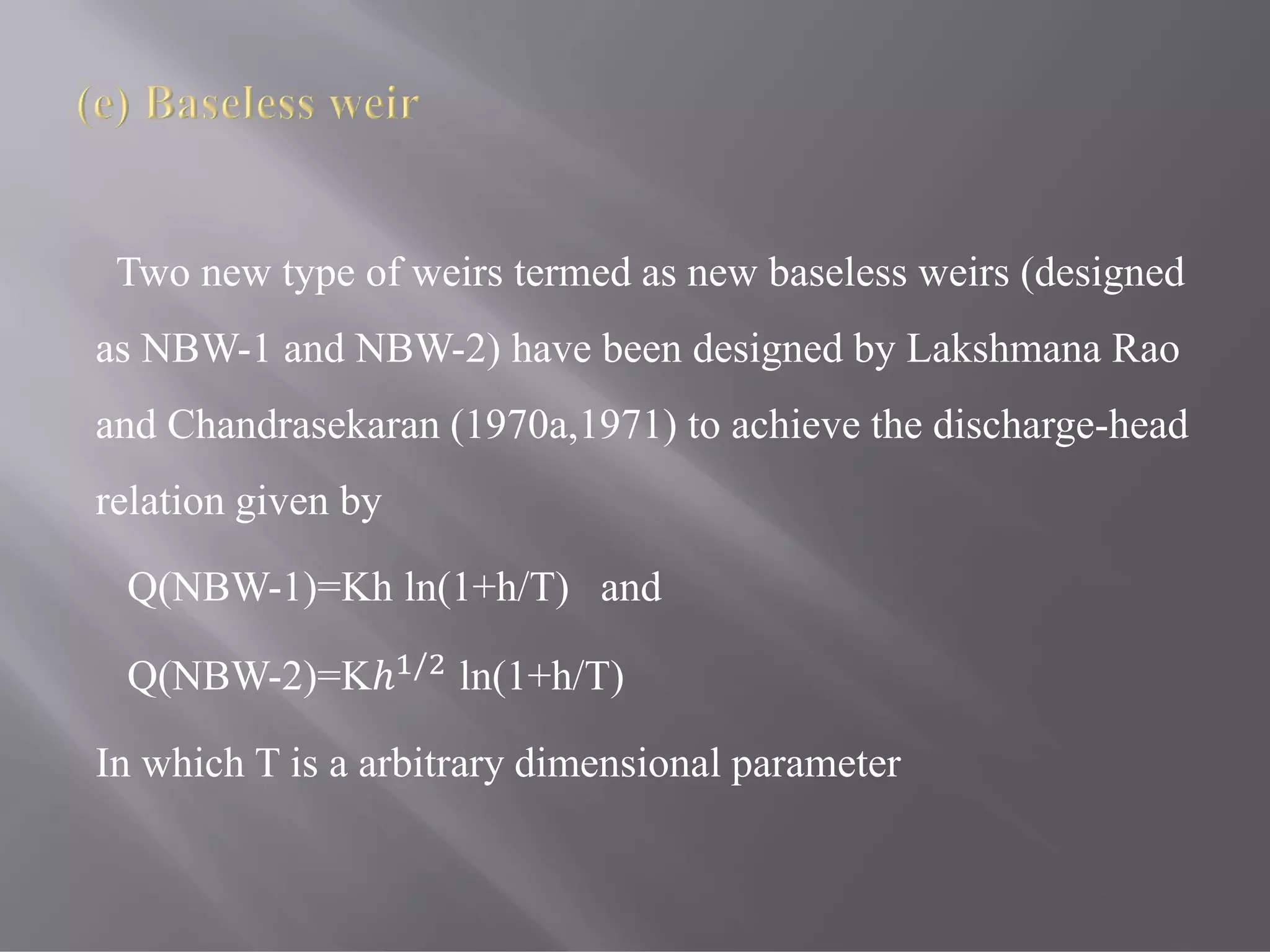 Two new type of weirs termed as new baseless weirs (designed
as NBW-1 and NBW-2) have been designed by Lakshmana Rao
and Chandrasekaran (1970a,1971) to achieve the discharge-head
relation given by
Q(NBW-1)=Kh ln(1+h/T) and
Q(NBW-2)=Kℎ /
ln(1+h/T)
In which T is a arbitrary dimensional parameter
 