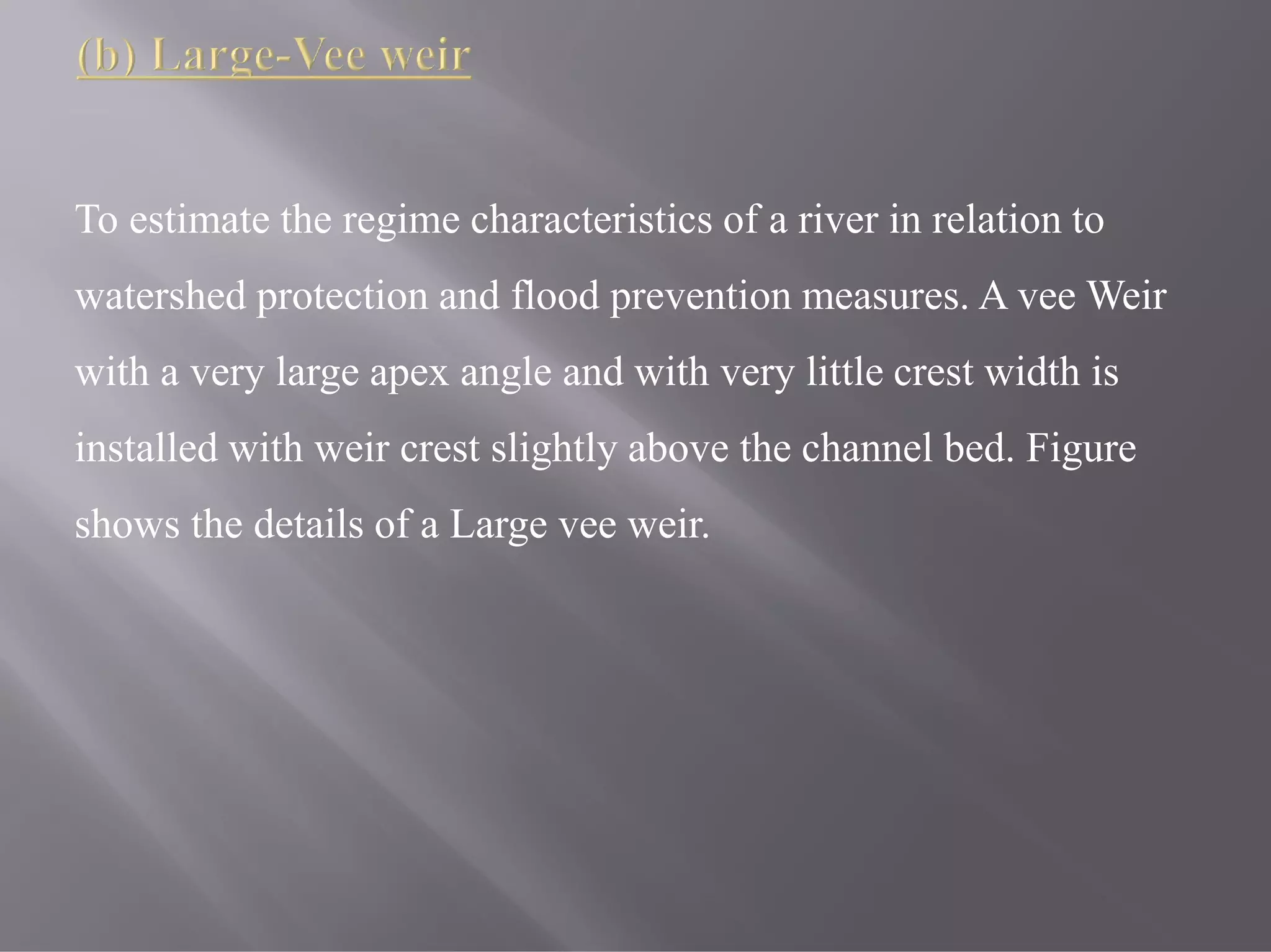 To estimate the regime characteristics of a river in relation to
watershed protection and flood prevention measures. A vee Weir
with a very large apex angle and with very little crest width is
installed with weir crest slightly above the channel bed. Figure
shows the details of a Large vee weir.
 