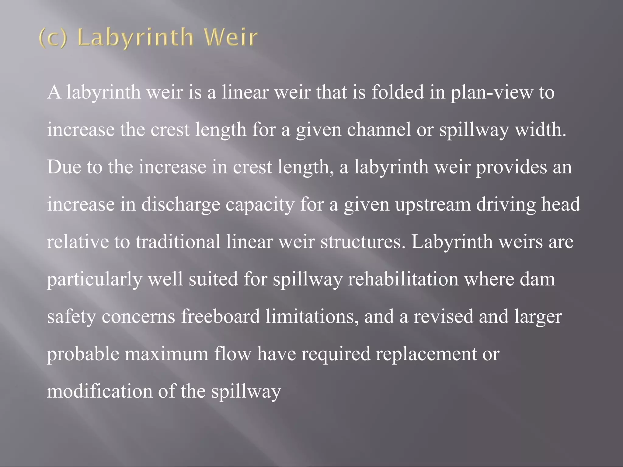 A labyrinth weir is a linear weir that is folded in plan-view to
increase the crest length for a given channel or spillway width.
Due to the increase in crest length, a labyrinth weir provides an
increase in discharge capacity for a given upstream driving head
relative to traditional linear weir structures. Labyrinth weirs are
particularly well suited for spillway rehabilitation where dam
safety concerns freeboard limitations, and a revised and larger
probable maximum flow have required replacement or
modification of the spillway
 
