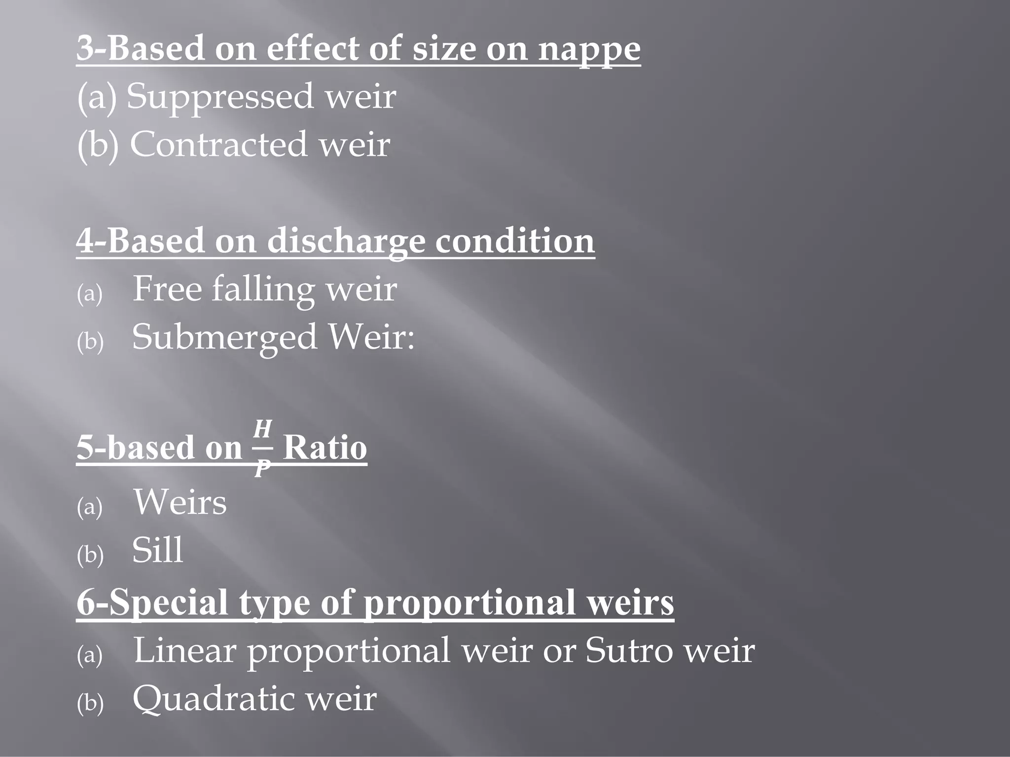 3-Based on effect of size on nappe
(a) Suppressed weir
(b) Contracted weir
4-Based on discharge condition
(a) Free falling weir
(b) Submerged Weir:
5-based on Ratio
(a) Weirs
(b) Sill
6-Special type of proportional weirs
(a) Linear proportional weir or Sutro weir
(b) Quadratic weir
 