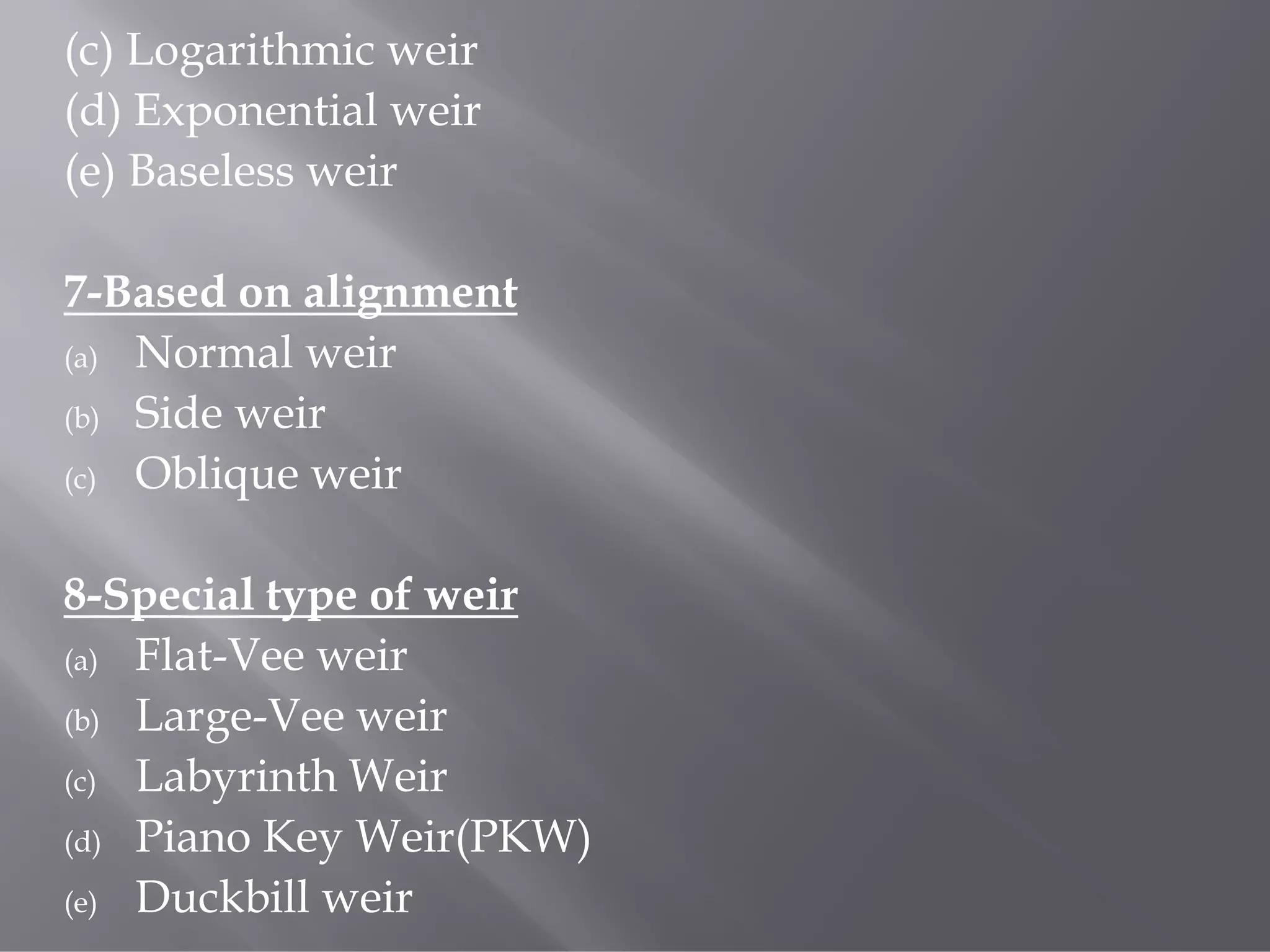 (c) Logarithmic weir
(d) Exponential weir
(e) Baseless weir
7-Based on alignment
(a) Normal weir
(b) Side weir
(c) Oblique weir
8-Special type of weir
(a) Flat-Vee weir
(b) Large-Vee weir
(c) Labyrinth Weir
(d) Piano Key Weir(PKW)
(e) Duckbill weir
 