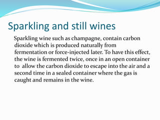 Sparkling and still wines
Sparkling wine such as champagne, contain carbon
dioxide which is produced naturally from
fermentation or force-injected later. To have this effect,
the wine is fermented twice, once in an open container
to allow the carbon dioxide to escape into the air and a
second time in a sealed container where the gas is
caught and remains in the wine.
 