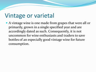 Vintage or varietal
 A vintage wine is one made from grapes that were all or
primarily, grown in a single specified year and are
accordingly dated as such. Consequently, it is not
uncommon for wine enthusiasts and traders to save
bottles of an especially good vintage wine for future
consumption.
 