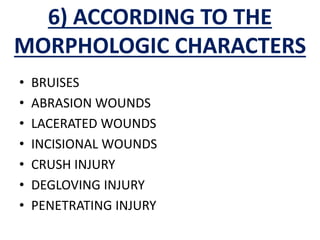 6) ACCORDING TO THE
MORPHOLOGIC CHARACTERS
• BRUISES
• ABRASION WOUNDS
• LACERATED WOUNDS
• INCISIONAL WOUNDS
• CRUSH INJURY
• DEGLOVING INJURY
• PENETRATING INJURY
 