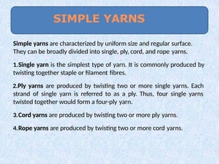 Simple yarns are characterized by uniform size and regular surface.
They can be broadly divided into single, ply, cord, and rope yarns.
1.Single yarn is the simplest type of yarn. It is commonly produced by
twisting together staple or filament fibres.
2.Ply yarns are produced by twisting two or more single yarns. Each
strand of single yarn is referred to as a ply. Thus, four single yarns
twisted together would form a four-ply yarn.
3.Cord yarns are produced by twisting two or more ply yarns.
4.Rope yarns are produced by twisting two or more cord yarns.
SIMPLE YARNS
 
