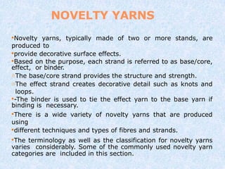 NOVELTY YARNS
Novelty yarns, typically made of two or more stands, are
produced to
provide decorative surface effects.
Based on the purpose, each strand is referred to as base/core,
effect, or binder.
The base/core strand provides the structure and strength.
The effect strand creates decorative detail such as knots and
loops.
-The binder is used to tie the effect yarn to the base yarn if
binding is necessary.
There is a wide variety of novelty yarns that are produced
using
different techniques and types of fibres and strands.
The terminology as well as the classification for novelty yarns
varies considerably. Some of the commonly used novelty yarn
categories are included in this section.
 