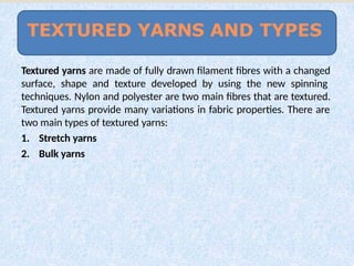 Textured yarns are made of fully drawn filament fibres with a changed
surface, shape and texture developed by using the new spinning
techniques. Nylon and polyester are two main fibres that are textured.
Textured yarns provide many variations in fabric properties. There are
two main types of textured yarns:
1. Stretch yarns
2. Bulk yarns
TEXTURED YARNS AND TYPES
 