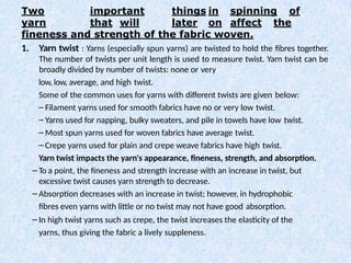 Two important things in spinning of
yarn that will later on affect the
fineness and strength of the fabric woven.
1. Yarn twist : Yarns (especially spun yarns) are twisted to hold the fibres together.
The number of twists per unit length is used to measure twist. Yarn twist can be
broadly divided by number of twists: none or very
low, low, average, and high twist.
Some of the common uses for yarns with different twists are given below:
– Filament yarns used for smooth fabrics have no or very low twist.
– Yarns used for napping, bulky sweaters, and pile in towels have low twist.
– Most spun yarns used for woven fabrics have average twist.
– Crepe yarns used for plain and crepe weave fabrics have high twist.
Yarn twist impacts the yarn's appearance, fineness, strength, and absorption.
– To a point, the fineness and strength increase with an increase in twist, but
excessive twist causes yarn strength to decrease.
– Absorption decreases with an increase in twist; however, in hydrophobic
fibres even yarns with little or no twist may not have good absorption.
– In high twist yarns such as crepe, the twist increases the elasticity of the
yarns, thus giving the fabric a lively suppleness.
 