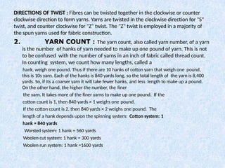 DIRECTIONS OF TWIST : Fibres can be twisted together in the clockwise or counter
clockwise direction to form yarns. Yarns are twisted in the clockwise direction for "S"
twist, and counter clockwise for "Z" twist. The "Z" twist is employed in a majority of
the spun yarns used for fabric construction.
2. YARN COUNT : The yarn count, also called yarn number, of a yarn
is the number of hanks of yarn needed to make up one pound of yarn. This is not
to be confused with the number of yarns in an inch of fabric called thread count.
In counting system, we count how many lengths, called a
hank, weigh one pound. Thus if there are 10 hanks of cotton yarn that weigh one pound,
this is 10s yarn. Each of the hanks is 840 yards long, so the total length of the yarn is 8,400
yards. So, if its a coarser yarn it will take fewer hanks, and less length to make up a pound.
On the other hand, the higher the number, the finer
the yarn. It takes more of the finer yarns to make up one pound. If the
cotton count is 1, then 840 yards × 1 weighs one pound.
If the cotton count is 2, then 840 yards × 2 weighs one pound. The
length of a hank depends upon the spinning system: Cotton system: 1
hank = 840 yards
Worsted system: 1 hank = 560 yards
Woolen cut system: 1 hank = 300 yards
Woolen run system: 1 hank =1600 yards
 