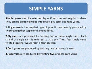 SIMPLE YARNS
Simple yarns are characterized by uniform size and regular surface.
They can be broadly divided into single, ply, cord, and rope yarns.
1.Single yarn is the simplest type of yarn. It is commonly produced by
twisting together staple or filament fibres.
2.Ply yarns are produced by twisting two or more single yarns. Each
strand of single yarn is referred to as a ply. Thus, four single yarns
twisted together would form a four-ply yarn.
3.Cord yarns are produced by twisting two or more ply yarns.
4.Rope yarns are produced by twisting two or more cord yarns.

 