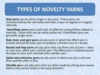 TYPES OF NOVELTY YARNS
Slub yarns can be either single or ply yarns. These yarns are
characterized by the soft bulky area that is spun at regular or irregular
intervals.
Flock/flake yarns have small tufts of different colored fibres added at
intervals. These tufts can be easily pulled out. Flock/flake yarns are
generally single yarns.
Nub, knot, and spot yarns are ply yarns in which the effect yarn is
twisted around the base yarn to produce a thicker area or a bump.
Bouclé and loop yarns are ply yarns that use three sets of yarns – base
or core yarn, effect yarn, and tie yarn. The effect yarn is looped around
the base or core yarn and tied with a binder yarn.
Spiral and corkscrew yarns are ply yarns in which one ply is soft and
thick and the other is fine.
Chenille yarns are pile yarns that are often made by slitting leno weave
fabrics into narrow strips in the warp direction.

 