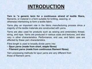 INTRODUCTION
Yarn is “a generic term for a continuous strand of textile fibers,
filaments, or material in a form suitable for knitting, weaving, or
otherwise intertwining to form a textile fabric.
Yarns play an important role in the fabric manufacturing process since a
majority of the textile materials are constructed with yarns.
Yarns are also used for products such as sewing and embroidery thread,
string, and rope. Yarns are produced in various sizes and textures, and also
vary in other characteristics. Performance, end use, and fabric care are
affected by these yarn characteristics.
Fibre length is used to broadly divide yarns into:
– Spun yarns (made from short, staple fibres)
– Filament yarns (made from continuous filament fibres)
Yarn processing methods for spun yarns are very different from
those of filament yarns.

 
