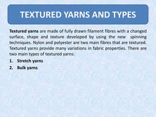 TEXTURED YARNS AND TYPES
Textured yarns are made of fully drawn filament fibres with a changed
surface, shape and texture developed by using the new spinning
techniques. Nylon and polyester are two main fibres that are textured.
Textured yarns provide many variations in fabric properties. There are
two main types of textured yarns:
1. Stretch yarns
2. Bulk yarns

 
