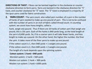 DIRECTIONS OF TWIST : Fibres can be twisted together in the clockwise or counter
clockwise direction to form yarns. Yarns are twisted in the clockwise direction for "S"
twist, and counter clockwise for "Z" twist. The "Z" twist is employed in a majority of
the spun yarns used for fabric construction.

2. YARN COUNT : The yarn count, also called yarn number, of a yarn is the number
of hanks of yarn needed to make up one pound of yarn. This is not to be confused
with the number of yarns in an inch of fabric called thread count. In counting
system, we count how many lengths, called a
hank, weigh one pound. Thus if there are 10 hanks of cotton yarn that weigh one
pound, this is 10s yarn. Each of the hanks is 840 yards long, so the total length of
the yarn is 8,400 yards. So, if its a coarser yarn it will take fewer hanks, and less
length to make up a pound. On the other hand, the higher the number, the finer
the yarn. It takes more of the finer yarns to make up one pound.
If the cotton count is 1, then 840 yards × 1 weighs one pound.
If the cotton count is 2, then 840 yards × 2 weighs one pound.
The length of a hank depends upon the spinning system:
Cotton system: 1 hank = 840 yards
Worsted system: 1 hank = 560 yards
Woolen cut system: 1 hank = 300 yards
Woolen run system: 1 hank =1600 yards

 