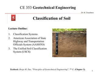 1
CE 353 Geotechnical Engineering
Lecture Outline:
1. Classification Systems
2. American Association of State
Highway and Transportation
Officials System (AASHTO)
3. The Unified Soil Classification
System (USCS)
Classification of Soil
Textbook: Braja M. Das, "Principles of Geotechnical Engineering", 7th E. (Chapter 5).
5
Dr M. Touahmia
 