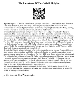 The Importance Of The Catholic Religion
If you belonged to a Christian denomination, you were considered a Catholic before the Reformation.
Since the Reformation, there were many Christianity beliefs introduced to the world. Roman
Catholicism is still the most popular practice in the world comparing to other beliefs. During worship,
Catholic s make their rituals more traditional, other than the Protestant s.
In the Catholic religion, there is a religious ritual believed to be judged by God called the seven
sacraments. These seven sacraments are organized into three groups: the sacraments of initiation,
consisting of Baptism, Confirmation, and the Eucharist; the sacraments of healing, consists of Penance
and Anointing of the Sick; and the sacraments of service: Holy Orders and Matrimony. It is believed
that in order to have a fulfilled Christian life, you need to touch these stages sometime in your life. As
The Holy Bible says, Jesus then said to them, Truly, truly, I say to you, it is not Moses who has given
you the bread out of heaven, but it is My Father who gives you the true bread out of heaven. For the
bread of God is that which comes down out of heaven, and gives life to the world. Then they said to
Him, Lord, always give us this bread. (John 6:32 35)
Death in the Catholic religion is thought to be the beginning of a special journey. This special journey
starts with the judgement of the truthful loving God, who has the power to let you continue or not
continue on your special journey. A reading in The Holy Bible says, Do not let your hearts be troubled.
You believe in God; believe also in me. My Father s house has many rooms; if that were not so, would
I have told you that I am going there to prepare a place for you? (John 14:1 2) For those who can t
continue, a different kind of journey begins. It is known that the process of death to burial is a very
long and complicated process. Luckily, the deceased do not have to go through this ritual process
alone as they have the Catholic community supporting them.
It is truly unknown of what happens after death. In the Roman Catholic s view, human life is a
precious gift from God. In order to unite with God, we must be restored to wholeness by a merciful
Savior. According to The Holy Bible,
... Get more on HelpWriting.net ...
 