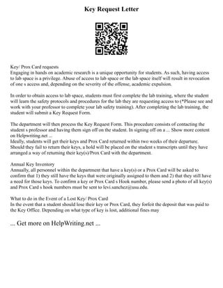 Key Request Letter
Key/ Prox Card requests
Engaging in hands on academic research is a unique opportunity for students. As such, having access
to lab space is a privilege. Abuse of access to lab space or the lab space itself will result in revocation
of one s access and, depending on the severity of the offense, academic expulsion.
In order to obtain access to lab space, students must first complete the lab training, where the student
will learn the safety protocols and procedures for the lab they are requesting access to (*Please see and
work with your professor to complete your lab safety training). After completing the lab training, the
student will submit a Key Request Form.
The department will then process the Key Request Form. This procedure consists of contacting the
student s professor and having them sign off on the student. In signing off on a ... Show more content
on Helpwriting.net ...
Ideally, students will get their keys and Prox Card returned within two weeks of their departure.
Should they fail to return their keys, a hold will be placed on the student s transcripts until they have
arranged a way of returning their key(s)/Prox Card with the department.
Annual Key Inventory
Annually, all personnel within the department that have a key(s) or a Prox Card will be asked to
confirm that 1) they still have the keys that were originally assigned to them and 2) that they still have
a need for those keys. To confirm a key or Prox Card s Hook number, please send a photo of all key(s)
and Prox Card s hook numbers must be sent to levi.sanchez@usu.edu.
What to do in the Event of a Lost Key/ Prox Card
In the event that a student should lose their key or Prox Card, they forfeit the deposit that was paid to
the Key Office. Depending on what type of key is lost, additional fines may
... Get more on HelpWriting.net ...
 