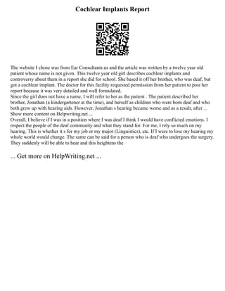 Cochlear Implants Report
The website I chose was from Ear Consultants.us and the article was written by a twelve year old
patient whose name is not given. This twelve year old girl describes cochlear implants and
controversy about them in a report she did for school. She based it off her brother, who was deaf, but
got a cochlear implant. The doctor for this facility requested permission from her patient to post her
report because it was very detailed and well formulated.
Since the girl does not have a name, I will refer to her as the patient . The patient described her
brother, Jonathan (a kindergartener at the time), and herself as children who were born deaf and who
both grew up with hearing aids. However, Jonathan s hearing became worse and as a result, after ...
Show more content on Helpwriting.net ...
Overall, I believe if I was in a position where I was deaf I think I would have conflicted emotions. I
respect the people of the deaf community and what they stand for. For me, I rely so much on my
hearing. This is whether it s for my job or my major (Linguistics), etc. If I were to lose my hearing my
whole world would change. The same can be said for a person who is deaf who undergoes the surgery.
They suddenly will be able to hear and this heightens the
... Get more on HelpWriting.net ...
 