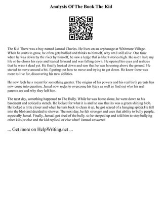 Analysis Of The Book The Kid
The Kid There was a boy named Jamaal Charles. He lives on an orphanage at Whitmore Village.
When he starts to grow, he often gets bullied and thinks to himself, why am I still alive. One time
when he was down by the river by himself, he saw a ledge that is like 8 stories high. He said I hate my
life so he closes his eyes and leaned forward and was falling down. He opened his eyes and realizes
that he wasn t dead yet. He finally looked down and saw that he was hovering above the ground. He
started to move around a bit, figuring out how to move and trying to get down. He knew there was
more to live for, discovering his new abilities.
He now feels he s meant for something greater. The origins of his powers and his real birth parents has
now come into question. Jamal now seeks to overcome his fears as well as find out who his real
parents are and why they left him.
The next day, something happened to The Bully. While he was home alone, he went down to his
basement and noticed a stench. He looked for what it is and he saw that its was a green shining blob.
He looked a little closer and when he turn back to clean it up, he got scared of a hanging spider.He fell
into the blob and decided to shower. The next day, he felt stronger and uses that ability to bully people,
especially Jamal. Finally, Jamaal got tired of the bully, so he stepped up and told him to stop bullying
other kids or else and the kid replied, or else what? Jamaal answered
... Get more on HelpWriting.net ...
 