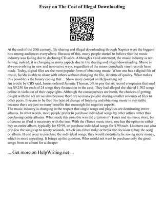 Essay on The Cost of Illegal Downloading
At the end of the 20th century, file sharing and illegal downloading through Napster were the biggest
hits among audiences everywhere. Because of this, many people started to believe that the music
industry was failing due to declining CD sales. Although a valid statement, the music industry is not
failing; instead, it is changing in many aspects due to file sharing and illegal downloading. Music is
always evolving in new and innovative ways, regardless of the minor comeback vinyl records have
made. Today, digital files are the most popular form of obtaining music. When one has a digital file of
music, he/she is able to share with others without changing the file, in terms of quality. What makes
this possible is the binary coding that ... Show more content on Helpwriting.net ...
An article by CBS said, Jurors ordered Jammie Thomas, 30, to pay the six record companies that sued
her $9,250 for each of 24 songs they focused on in the case. They had alleged she shared 1,702 songs
online in violation of their copyrights. Although the consequences are harsh, the chances of getting
caught with the act are so slim because there are so many people sharing smaller amounts of files to
other peers. It seems to be that this type of change of listening and obtaining music is inevitable
because there are just so many benefits that outweigh the negative aspects.
The music industry is changing in the respect that single songs and playlists are dominating entire
albums. In other words, more people prefer to purchase individual songs by other artists rather than
purchasing entire albums. What made this possible was the creation of iTunes and its music store, but
of course an iPod is necessary with the two. With the iTunes music store, one has the option to either
buy an entire album, typically for $9.99, or purchase individual songs for $.99 each. Listeners can also
preview the songs up to ninety seconds, which can either make or break the decision to buy the song
or album. If one were to purchase the individual songs, they would essentially be saving more money,
which is more appealing. It brings up the question, Who would not want to purchase only the good
songs from an album for a cheaper
... Get more on HelpWriting.net ...
 