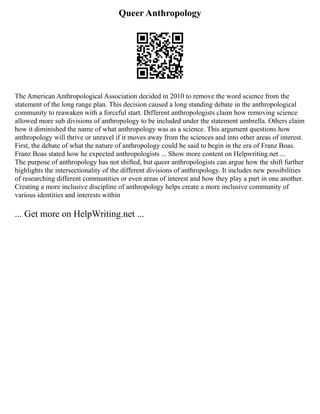 Queer Anthropology
The American Anthropological Association decided in 2010 to remove the word science from the
statement of the long range plan. This decision caused a long standing debate in the anthropological
community to reawaken with a forceful start. Different anthropologists claim how removing science
allowed more sub divisions of anthropology to be included under the statement umbrella. Others claim
how it diminished the name of what anthropology was as a science. This argument questions how
anthropology will thrive or unravel if it moves away from the sciences and into other areas of interest.
First, the debate of what the nature of anthropology could be said to begin in the era of Franz Boas.
Franz Boas stated how he expected anthropologists ... Show more content on Helpwriting.net ...
The purpose of anthropology has not shifted, but queer anthropologists can argue how the shift further
highlights the intersectionality of the different divisions of anthropology. It includes new possibilities
of researching different communities or even areas of interest and how they play a part in one another.
Creating a more inclusive discipline of anthropology helps create a more inclusive community of
various identities and interests within
... Get more on HelpWriting.net ...
 