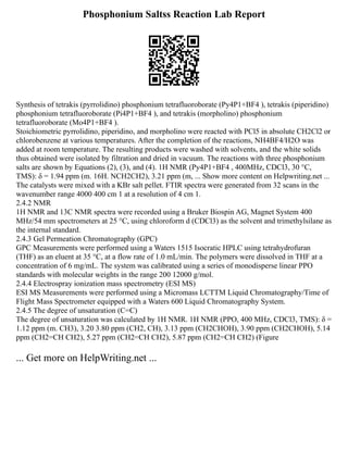 Phosphonium Saltss Reaction Lab Report
Synthesis of tetrakis (pyrrolidino) phosphonium tetrafluoroborate (Py4P1+BF4 ), tetrakis (piperidino)
phosphonium tetrafluoroborate (Pi4P1+BF4 ), and tetrakis (morpholino) phosphonium
tetrafluoroborate (Mo4P1+BF4 ).
Stoichiometric pyrrolidino, piperidino, and morpholino were reacted with PCl5 in absolute CH2Cl2 or
chlorobenzene at various temperatures. After the completion of the reactions, NH4BF4/H2O was
added at room temperature. The resulting products were washed with solvents, and the white solids
thus obtained were isolated by filtration and dried in vacuum. The reactions with three phosphonium
salts are shown by Equations (2), (3), and (4). 1H NMR (Py4P1+BF4 , 400MHz, CDCl3, 30 °C,
TMS): δ = 1.94 ppm (m. 16H. NCH2CH2), 3.21 ppm (m, ... Show more content on Helpwriting.net ...
The catalysts were mixed with a KBr salt pellet. FTIR spectra were generated from 32 scans in the
wavenumber range 4000 400 cm 1 at a resolution of 4 cm 1.
2.4.2 NMR
1H NMR and 13C NMR spectra were recorded using a Bruker Biospin AG, Magnet System 400
MHz/54 mm spectrometers at 25 °C, using chloroform d (CDCl3) as the solvent and trimethylsilane as
the internal standard.
2.4.3 Gel Permeation Chromatography (GPC)
GPC Measurements were performed using a Waters 1515 Isocratic HPLC using tetrahydrofuran
(THF) as an eluent at 35 °C, at a flow rate of 1.0 mL/min. The polymers were dissolved in THF at a
concentration of 6 mg/mL. The system was calibrated using a series of monodisperse linear PPO
standards with molecular weights in the range 200 12000 g/mol.
2.4.4 Electrospray ionization mass spectrometry (ESI MS)
ESI MS Measurements were performed using a Micromass LCTTM Liquid Chromatography/Time of
Flight Mass Spectrometer equipped with a Waters 600 Liquid Chromatography System.
2.4.5 The degree of unsaturation (C=C)
The degree of unsaturation was calculated by 1H NMR. 1H NMR (PPO, 400 MHz, CDCl3, TMS): δ =
1.12 ppm (m. CH3), 3.20 3.80 ppm (CH2, CH), 3.13 ppm (CH2CHOH), 3.90 ppm (CH2CHOH), 5.14
ppm (CH2=CH CH2), 5.27 ppm (CH2=CH CH2), 5.87 ppm (CH2=CH CH2) (Figure
... Get more on HelpWriting.net ...
 