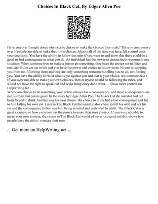Choices In Black Cat, By Edgar Allen Poe
Have you ever thought about why people choose to make the choices they make? There is controversy
over if people are able to make their own choices. Almost all of the time you have full control over
your decisions. You have the ability to follow the rules if you want to and know that there could be a
good or bad consequence to what you do. An individual has the power to choose their response in any
situation. When someone tries to make a person do something, they have the choice not to listen and
retaliate. Rules are set in life and you have the power and choice to follow them. No one is stopping
you from not following them and they are only something someone is telling you to do, not forcing
you. You have the ability to resist what is put against you and that is your choice, not someone else s.
If you were not able to make your own choices, then everyone would be following the rules, and
would not have the right to speak out and resist things they don t want. ... Show more content on
Helpwriting.net ...
When you choose to do something your action always has a consequence, and those consequences are
not just bad, but can be good. In the story by Edgar Allen Poe, The Black Cat the narrator had not
been forced to drink, but that was his own choice. His choice to drink had a bad consequence and led
to him killing his own cat. Later in The Black Cat the narrator also chose to kill his wife and not his
cat and the consequence to that was him being arrested and sentenced to death. The Black Cat is a
great example on how everyone has the power to make their own choices. If you were not able to
make your own choices, the events in The Black Cat would of never occurred and that shows how
people have the ability to make their own
... Get more on HelpWriting.net ...
 