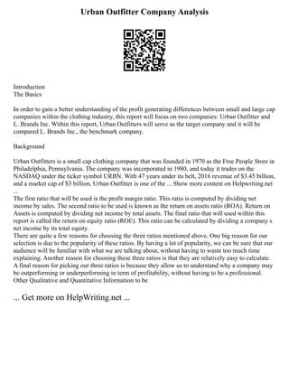Urban Outfitter Company Analysis
Introduction
The Basics
In order to gain a better understanding of the profit generating differences between small and large cap
companies within the clothing industry, this report will focus on two companies: Urban Outfitter and
L. Brands Inc. Within this report, Urban Outfitters will serve as the target company and it will be
compared L. Brands Inc., the benchmark company.
Background
Urban Outfitters is a small cap clothing company that was founded in 1970 as the Free People Store in
Philadelphia, Pennsylvania. The company was incorporated in 1980, and today it trades on the
NASDAQ under the ticker symbol URBN. With 47 years under its belt, 2016 revenue of $3.45 billion,
and a market cap of $3 billion, Urban Outfitter is one of the ... Show more content on Helpwriting.net
...
The first ratio that will be used is the profit margin ratio. This ratio is computed by dividing net
income by sales. The second ratio to be used is known as the return on assets ratio (ROA). Return on
Assets is computed by dividing net income by total assets. The final ratio that will used within this
report is called the return on equity ratio (ROE). This ratio can be calculated by dividing a company s
net income by its total equity.
There are quite a few reasons for choosing the three ratios mentioned above. One big reason for our
selection is due to the popularity of these ratios. By having a lot of popularity, we can be sure that our
audience will be familiar with what we are talking about, without having to waste too much time
explaining. Another reason for choosing these three ratios is that they are relatively easy to calculate.
A final reason for picking our three ratios is because they allow us to understand why a company may
be outperforming or underperforming in term of profitability, without having to be a professional.
Other Qualitative and Quantitative Information to be
... Get more on HelpWriting.net ...
 