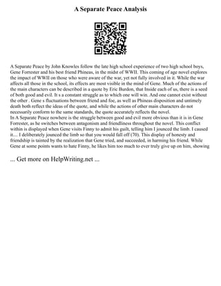 A Separate Peace Analysis
A Separate Peace by John Knowles follow the late high school experience of two high school boys,
Gene Forrester and his best friend Phineas, in the midst of WWII. This coming of age novel explores
the impact of WWII on those who were aware of the war, yet not fully involved in it. While the war
affects all those in the school, its effects are most visible in the mind of Gene. Much of the actions of
the main characters can be described in a quote by Eric Burdon, that Inside each of us, there is a seed
of both good and evil. It s a constant struggle as to which one will win. And one cannot exist without
the other . Gene s fluctuations between friend and foe, as well as Phineas disposition and untimely
death both reflect the ideas of the quote, and while the actions of other main characters do not
necessarily conform to the same standards, the quote accurately reflects the novel.
In A Separate Peace nowhere is the struggle between good and evil more obvious than it is in Gene
Forrester, as he switches between antagonism and friendliness throughout the novel. This conflict
within is displayed when Gene visits Finny to admit his guilt, telling him I jounced the limb. I caused
it.... I deliberately jounced the limb so that you would fall off (70). This display of honesty and
friendship is tainted by the realization that Gene tried, and succeeded, in harming his friend. While
Gene at some points wants to hate Finny, he likes him too much to ever truly give up on him, showing
... Get more on HelpWriting.net ...
 