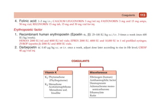 113
4. Folinic acid: 1–3 mg i.v.; CALCIUM LEUCOVORIN 3 mg/ml inj; fastovorin 3 mg and 15 mg amps,
50 mg vial; RECOVORIN 15 mg tab, 15 mg and 30 mg vial for inj.
Erythropoietic factor
1. Recombinant human erythropoietin (Epoetin α, b): 25–100 IU/kg s.c./i.v. 3 times a week (max 600
IU/kg/week);
HEMAX 2000 IU/ml and 4000 IU/ml vials; EPREX 2000 IU, 4000 IU and 10,000 IU in 1 ml prefilled syringes;
ZYROP (epoetin β) 2000 IU and 4000 IU vials.
2. Darbepoetin a: 0.45 mg/kg s.c. or i.v. once a week, adjust dose later according to rise in Hb level; CRESP
40 mg/vial inj.
Coagulants
 