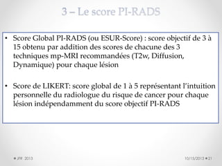 • Score Global PI-RADS (ou ESUR-Score) : score objectif de 3 à
15 obtenu par addition des scores de chacune des 3
techniques mp-MRI recommandées (T2w, Diffusion,
Dynamique) pour chaque lésion
• Score de LIKERT: score global de 1 à 5 représentant l’intuition
personnelle du radiologue du risque de cancer pour chaque
lésion indépendamment du score objectif PI-RADS

JFR 2013

10/15/2013

21

 