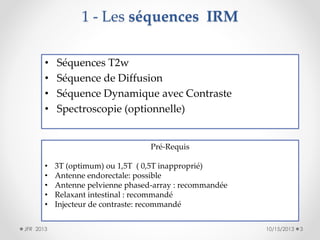 1 - Les séquences IRM
•
•
•
•

Séquences T2w
Séquence de Diffusion
Séquence Dynamique avec Contraste
Spectroscopie (optionnelle)

Pré-Requis
•
•
•
•
•
JFR 2013

3T (optimum) ou 1,5T ( 0,5T inapproprié)
Antenne endorectale: possible
Antenne pelvienne phased-array : recommandée
Relaxant intestinal : recommandé
Injecteur de contraste: recommandé
10/15/2013

3

 