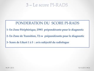 PONDERATION DU SCORE PI-RADS
1- En Zone Périphérique, DWI prépondérante pour le diagnostic
2- En Zone de Transition, T2-w prépondérante pour le diagnostic
3- Score de Likert 1 à 5 : avis subjectif du radiologue

JFR 2013

10/15/2013

54

 