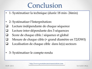 Conclusion
• 1- Systématiser la technique (durée 18 min- 24min)

• 2- Systématiser l’Interprétation:
 Lecture indépendante de chaque séquence
 Lecture inter-dépendante des 3 séquences
 Score de chaque cible / séquence et global
 Mesure de chaque cible (+ grand diamètre en T2/DWI)
 Localisation de chaque cible dans le(s) secteurs
• 3- Systématiser le compte-rendu

http://www.prostatecancerassociation.com
JFR 2013

10/15/2013

66

 